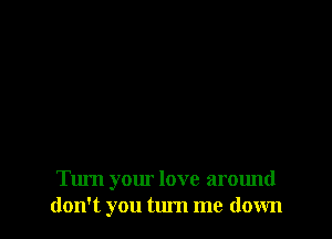 Turn your love around
don't you tum me down