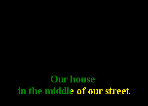 Our house
in the middle of our street