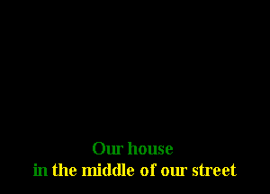 Our house
in the middle of our street