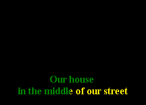 Our house
in the middle of our street
