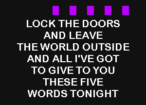 LOCKTHE DOORS
AND LEAVE
THEWORLD OUTSIDE
AND ALL I'VE GOT
TO GIVE TO YOU
THESE FIVE
WORDS TONIGHT