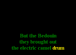 But the Bedouin
they brought out
the electric camel drum