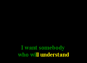 I want somebody
who will understand