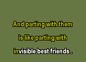 And parting with them

is like parting with

invisible best friends..