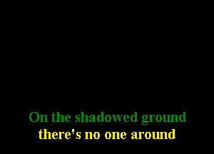 On the shadowed ground
there's no one around