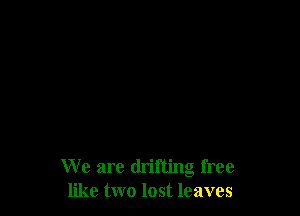 We are drifting free
like two lost leaves