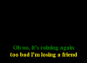 Oh no, it's raining again
too bad I'm losing a friend