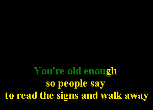 You're old enough
so people say
to read the signs and walk away
