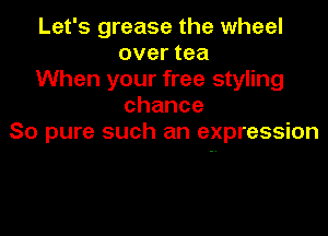 Let's grease the wheel
over tea

When your free styling
chance

So pure such an expression