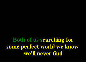 Both of us searchng for
some perfect world we knowr
we'll never fmd