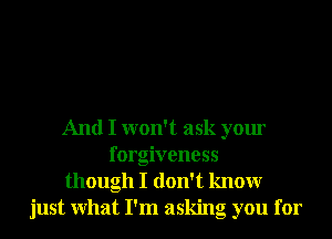 And I won't ask your
forgiveness
though I don't knowr
just What I'm asking you for