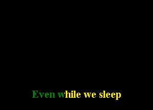 Even while we sleep