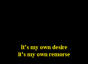 It's my own desire
it's my own remorse