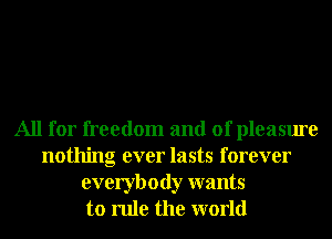 All for freedom and of pleasure
nothing ever lasts forever
everybody wants
to rule the world