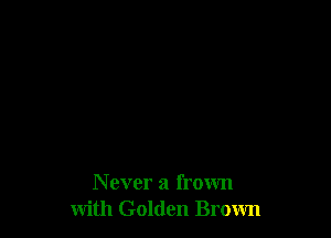 N ever a frown
with Golden Brown