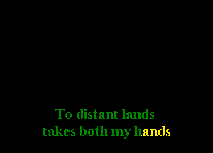 To distant lands
takes both my hands