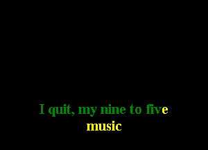 I quit, my nine to five
music