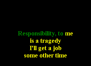Responsibility, to me
is a tragedy
I'll get a job
some other time