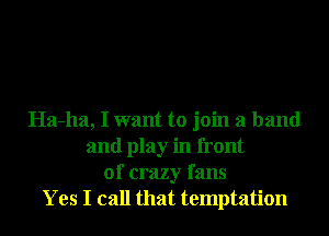 Ha-ha, I want to join a band
and play in front
of crazy fans
Yes I call that temptation