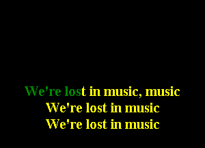 We're lost in music, music
W e're lost in music
W e're lost in music