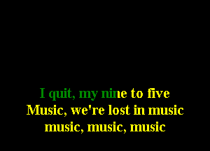 I quit, my nine to live
Music, we're lost in music

music, music, music I