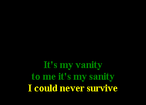 It's my vanity
to me it's my sanity
I could never survive