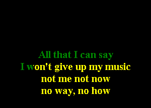 All that I can say

I won't give up my music
not me not now
no way, no how