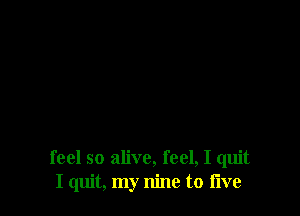 feel so alive, feel, I quit
I quit, my nine to flve