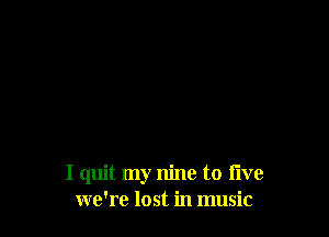 I quit my nine to time
we're lost in music