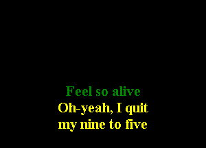 Feel so alive
Oh-yeah, I quit
my nine to live