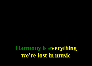 Harmony is everything
we're lost in music