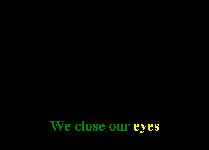 We close our eyes