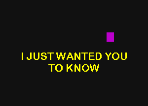 I J UST WANTED YOU
TO KNOW