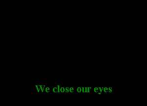 We close our eyes