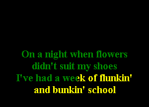 On a night when nowers
didn't suit my shoes

I've had a week of flunkin'
and bunkin' school