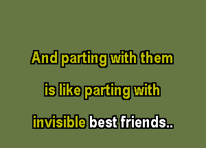 And parting with them

is like parting with

invisible best friends..
