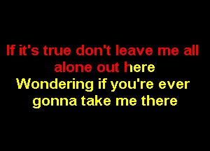 If it's true don't leave me all
alone out here

Wondering if you're ever
gonna take me there