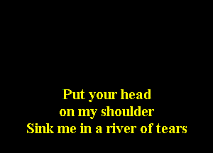 Put your head
on my shoulder
Sink me in a river of tears