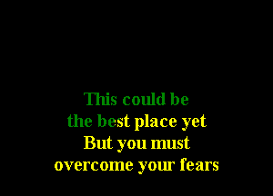 This could be
the best place yet
But you must
overcome your fears