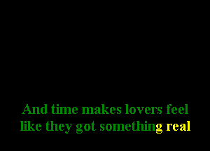 And time makes lovers feel
like they got something real