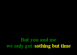 But you and me
we only got nothing but time