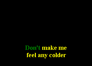 Don't make me
feel any colder