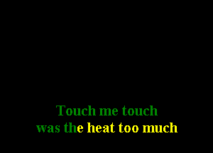 Touch me touch
was the heat too much