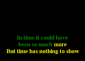 In time it could have
been so much more
But time has nothing to showr