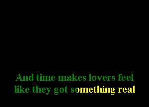 And time makes lovers feel
like they got something real