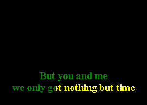 But you and me
we only got nothing but time