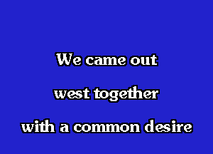 We came out

west together

with a common desire