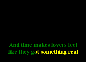 And time makes lovers feel
like they got something real