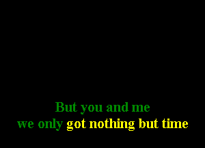 But you and me
we only got nothing but time