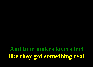 And time makes lovers feel
like they got something real